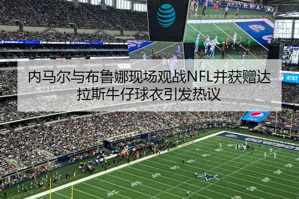 内马尔与布鲁娜现场观战NFL并获赠达拉斯牛仔球衣引发热议